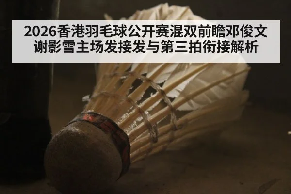 2026香港羽毛球公开赛混双前瞻邓俊文谢影雪主场发接发与第三拍衔接解析