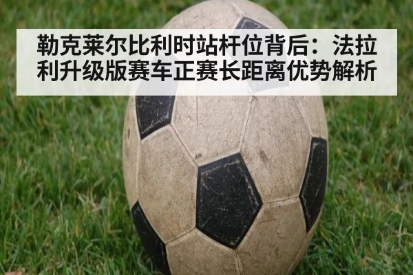 勒克莱尔比利时站杆位背后:法拉利升级版赛车正赛长距离优势解析